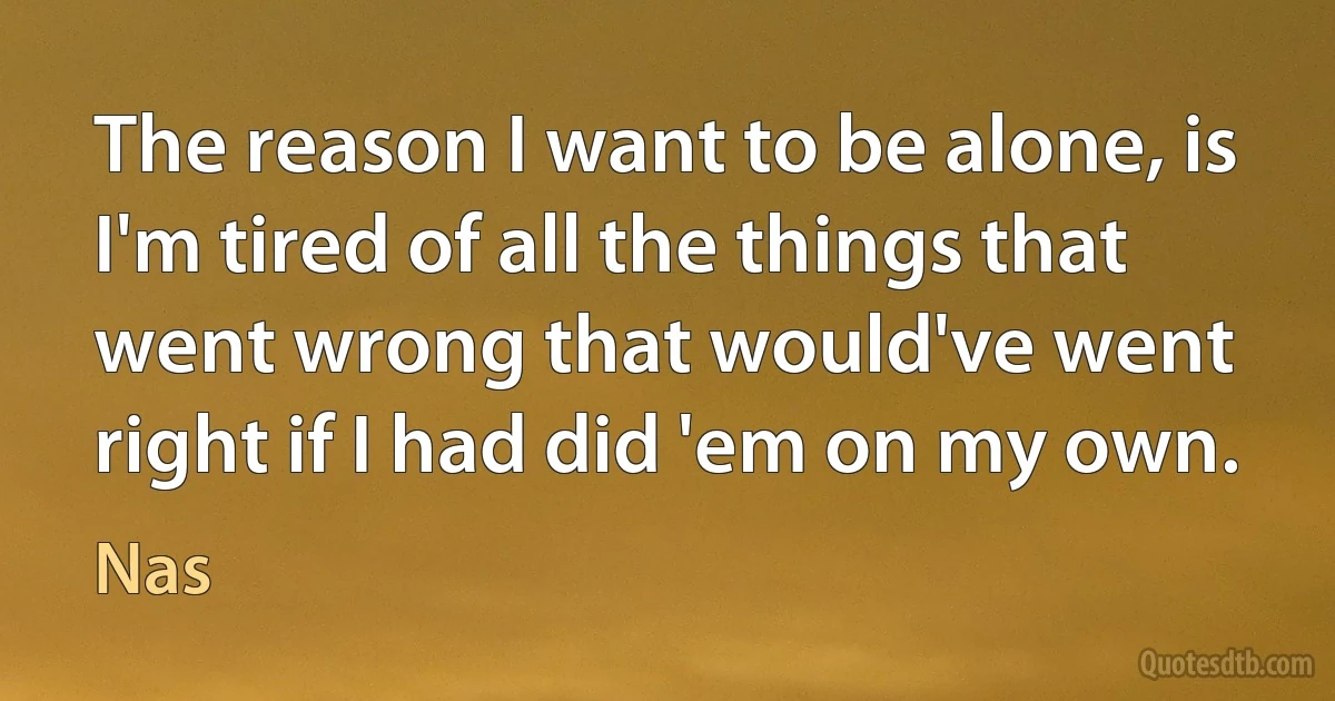 The reason I want to be alone, is I'm tired of all the things that went wrong that would've went right if I had did 'em on my own. (Nas)