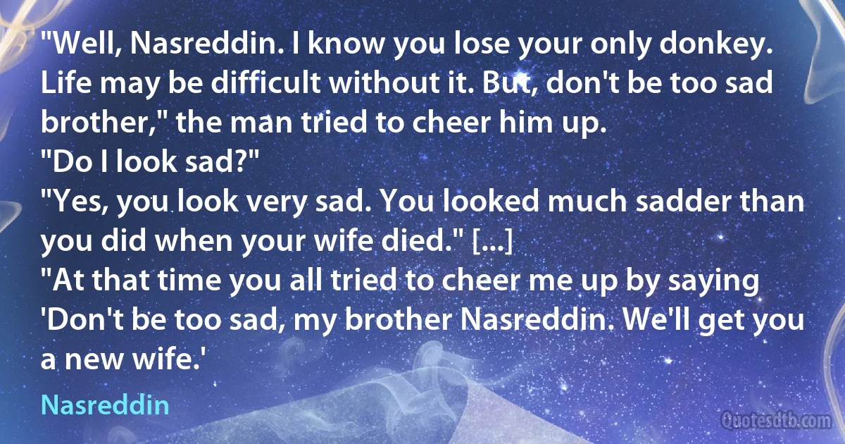 "Well, Nasreddin. I know you lose your only donkey. Life may be difficult without it. But, don't be too sad brother," the man tried to cheer him up.
"Do I look sad?"
"Yes, you look very sad. You looked much sadder than you did when your wife died." [...]
"At that time you all tried to cheer me up by saying 'Don't be too sad, my brother Nasreddin. We'll get you a new wife.' (Nasreddin)