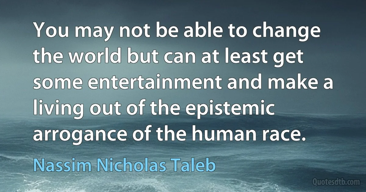 You may not be able to change the world but can at least get some entertainment and make a living out of the epistemic arrogance of the human race. (Nassim Nicholas Taleb)