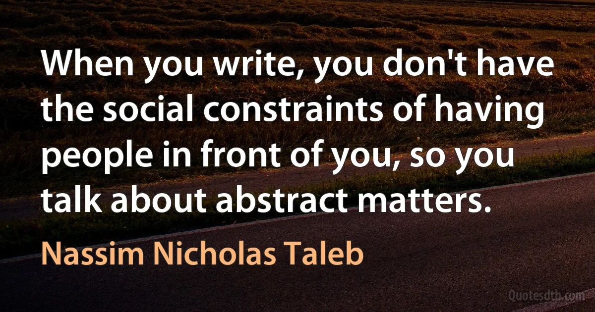 When you write, you don't have the social constraints of having people in front of you, so you talk about abstract matters. (Nassim Nicholas Taleb)