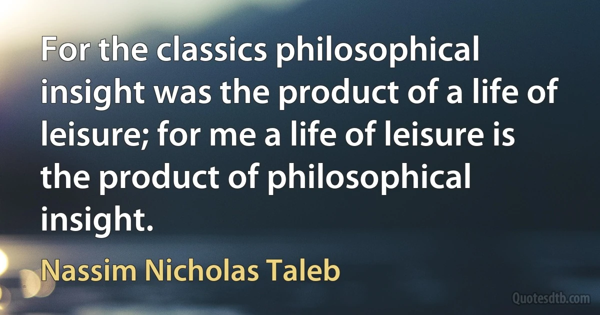 For the classics philosophical insight was the product of a life of leisure; for me a life of leisure is the product of philosophical insight. (Nassim Nicholas Taleb)