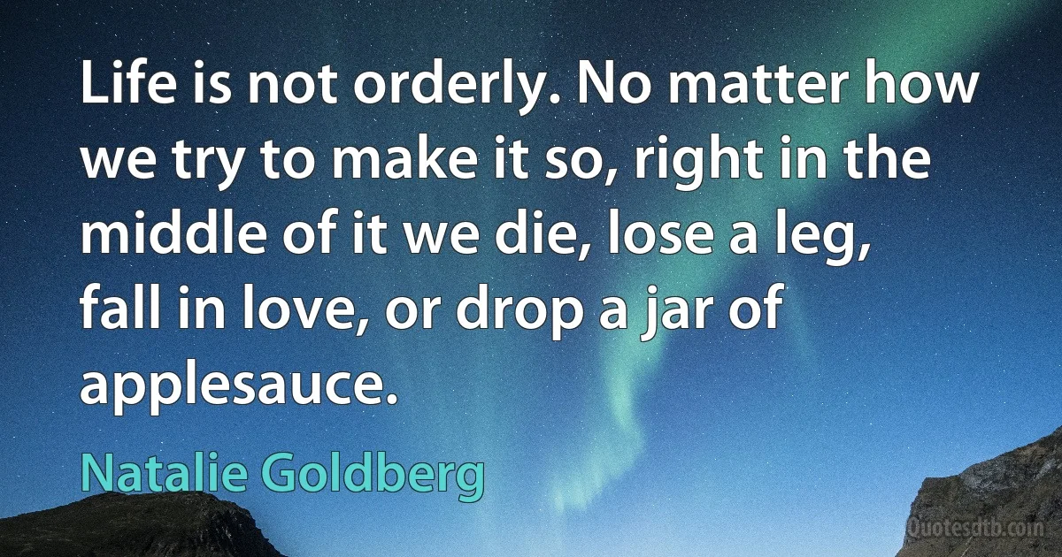 Life is not orderly. No matter how we try to make it so, right in the middle of it we die, lose a leg, fall in love, or drop a jar of applesauce. (Natalie Goldberg)