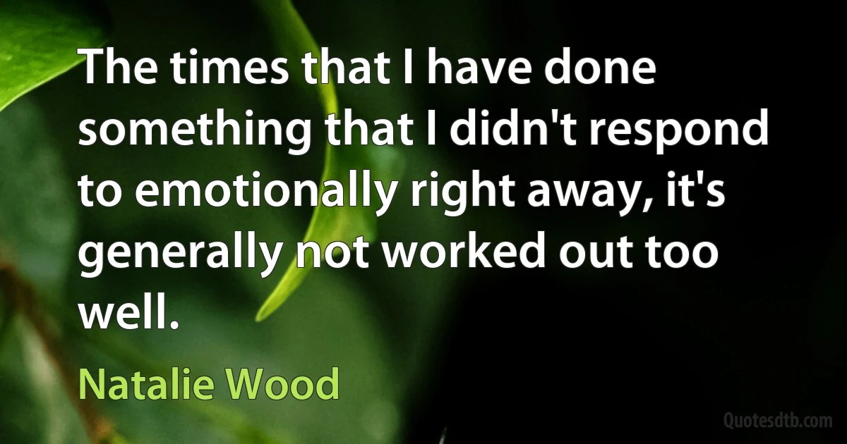 The times that I have done something that I didn't respond to emotionally right away, it's generally not worked out too well. (Natalie Wood)