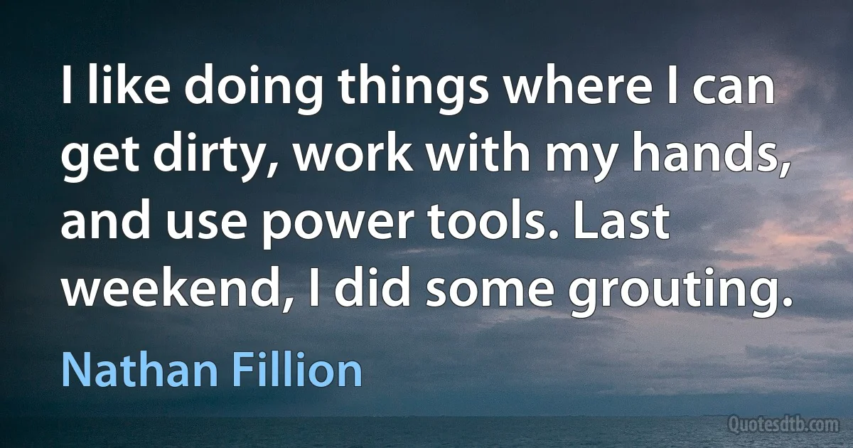 I like doing things where I can get dirty, work with my hands, and use power tools. Last weekend, I did some grouting. (Nathan Fillion)