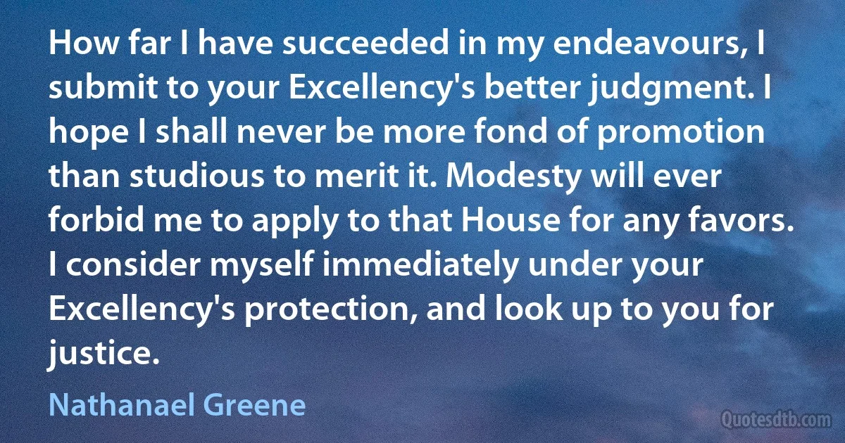 How far I have succeeded in my endeavours, I submit to your Excellency's better judgment. I hope I shall never be more fond of promotion than studious to merit it. Modesty will ever forbid me to apply to that House for any favors. I consider myself immediately under your Excellency's protection, and look up to you for justice. (Nathanael Greene)