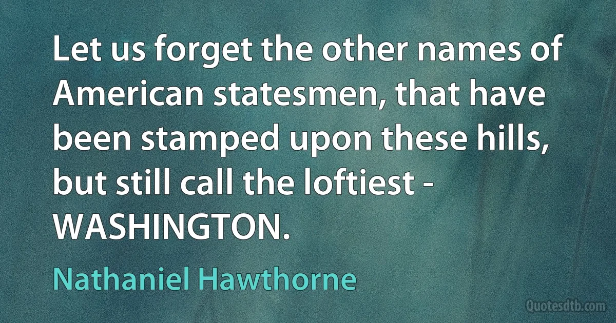 Let us forget the other names of American statesmen, that have been stamped upon these hills, but still call the loftiest - WASHINGTON. (Nathaniel Hawthorne)