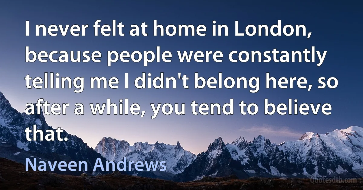 I never felt at home in London, because people were constantly telling me I didn't belong here, so after a while, you tend to believe that. (Naveen Andrews)