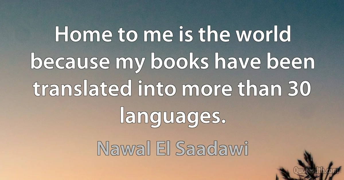 Home to me is the world because my books have been translated into more than 30 languages. (Nawal El Saadawi)