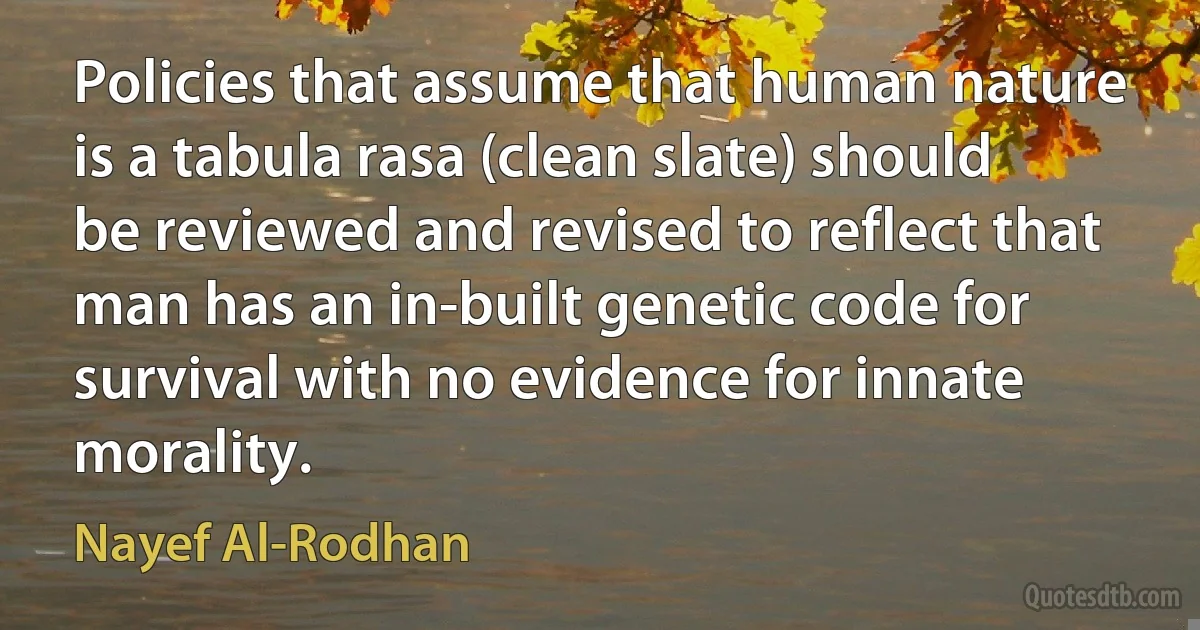 Policies that assume that human nature is a tabula rasa (clean slate) should be reviewed and revised to reflect that man has an in-built genetic code for survival with no evidence for innate morality. (Nayef Al-Rodhan)