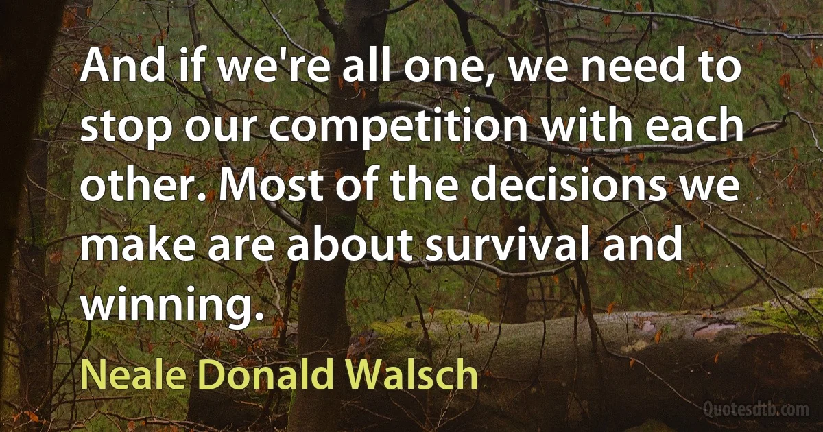 And if we're all one, we need to stop our competition with each other. Most of the decisions we make are about survival and winning. (Neale Donald Walsch)