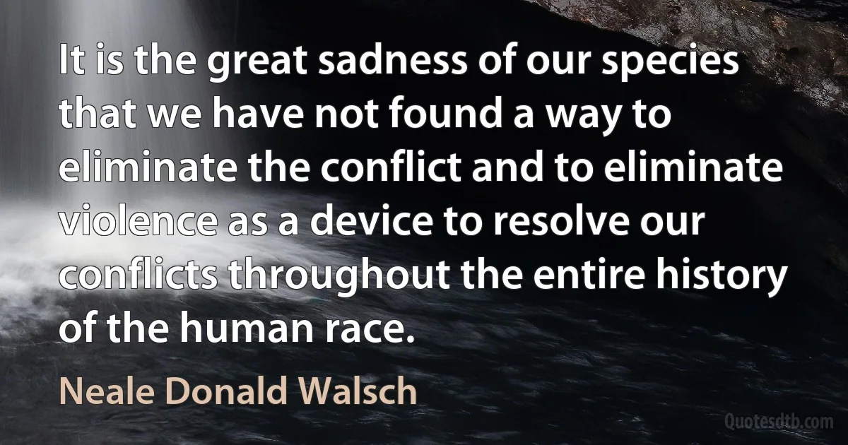 It is the great sadness of our species that we have not found a way to eliminate the conflict and to eliminate violence as a device to resolve our conflicts throughout the entire history of the human race. (Neale Donald Walsch)