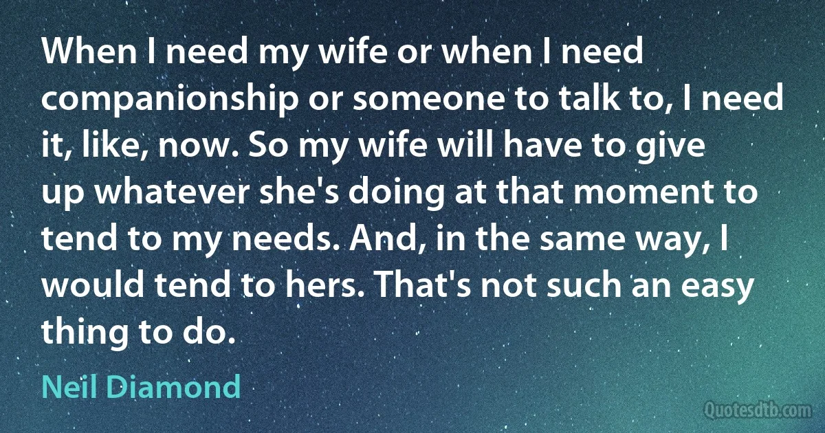 When I need my wife or when I need companionship or someone to talk to, I need it, like, now. So my wife will have to give up whatever she's doing at that moment to tend to my needs. And, in the same way, I would tend to hers. That's not such an easy thing to do. (Neil Diamond)