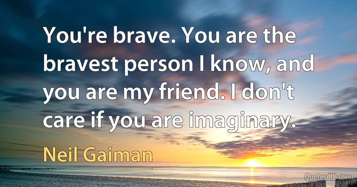 You're brave. You are the bravest person I know, and you are my friend. I don't care if you are imaginary. (Neil Gaiman)