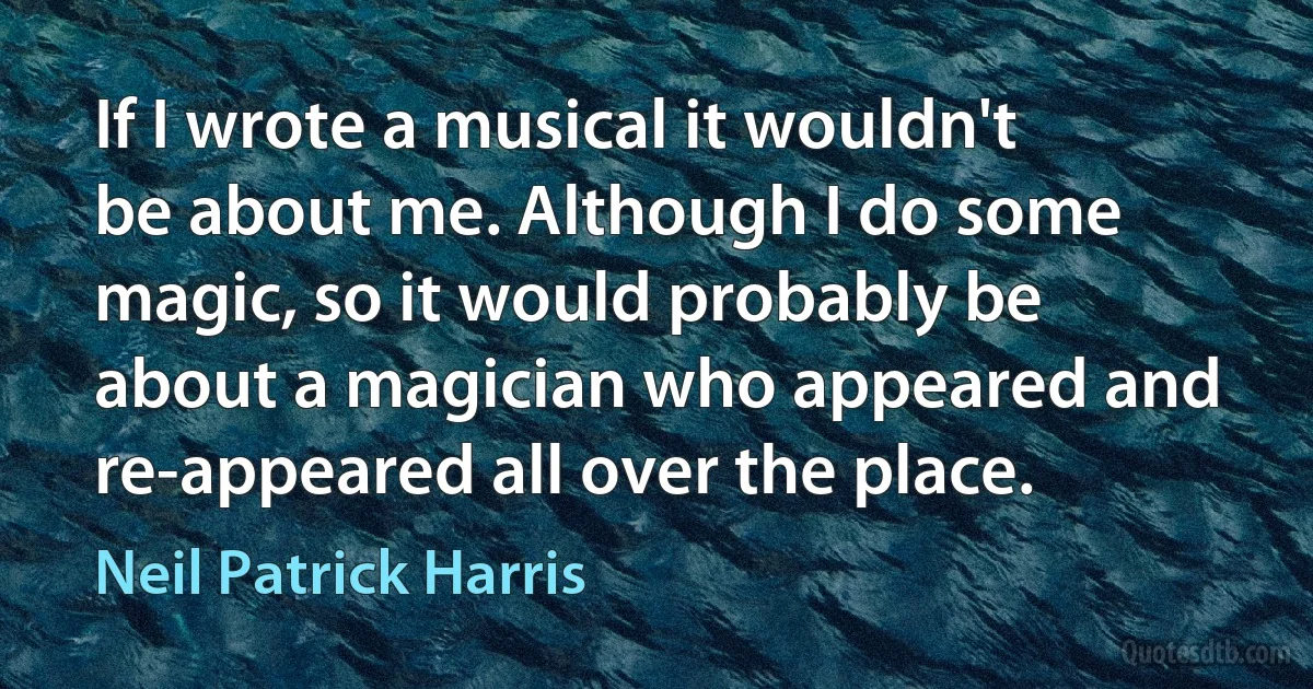 If I wrote a musical it wouldn't be about me. Although I do some magic, so it would probably be about a magician who appeared and re-appeared all over the place. (Neil Patrick Harris)