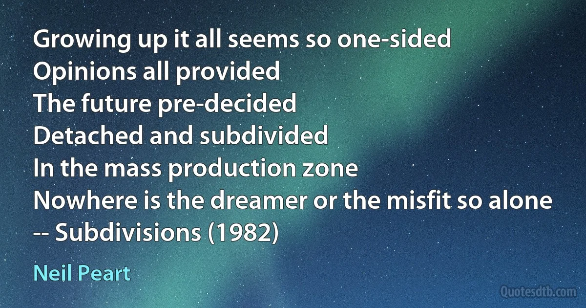 Growing up it all seems so one-sided
Opinions all provided
The future pre-decided
Detached and subdivided
In the mass production zone
Nowhere is the dreamer or the misfit so alone
-- Subdivisions (1982) (Neil Peart)