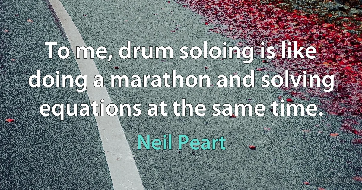 To me, drum soloing is like doing a marathon and solving equations at the same time. (Neil Peart)