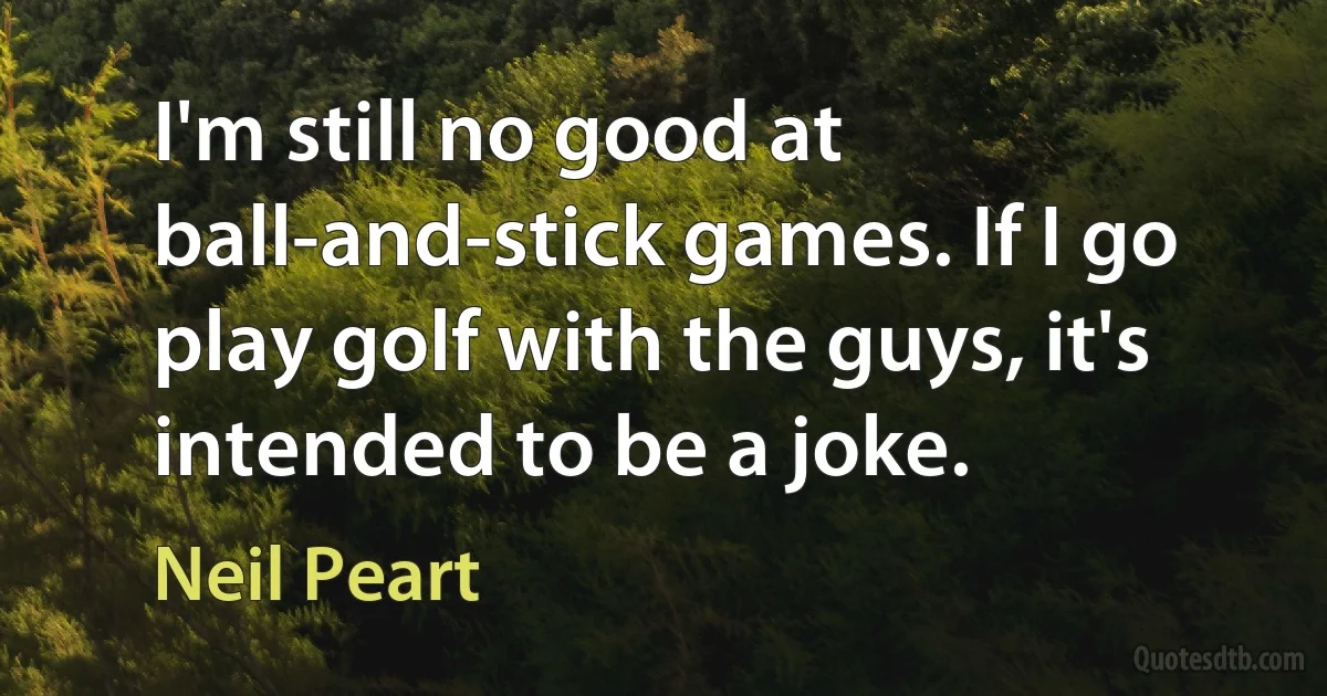 I'm still no good at ball-and-stick games. If I go play golf with the guys, it's intended to be a joke. (Neil Peart)