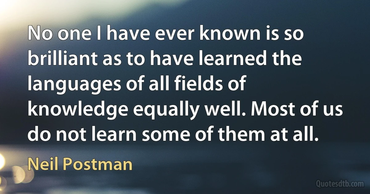 No one I have ever known is so brilliant as to have learned the languages of all fields of knowledge equally well. Most of us do not learn some of them at all. (Neil Postman)