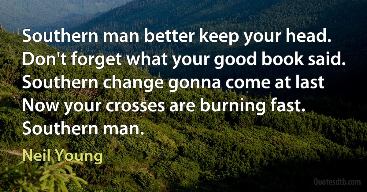 Southern man better keep your head.
Don't forget what your good book said.
Southern change gonna come at last
Now your crosses are burning fast.
Southern man. (Neil Young)