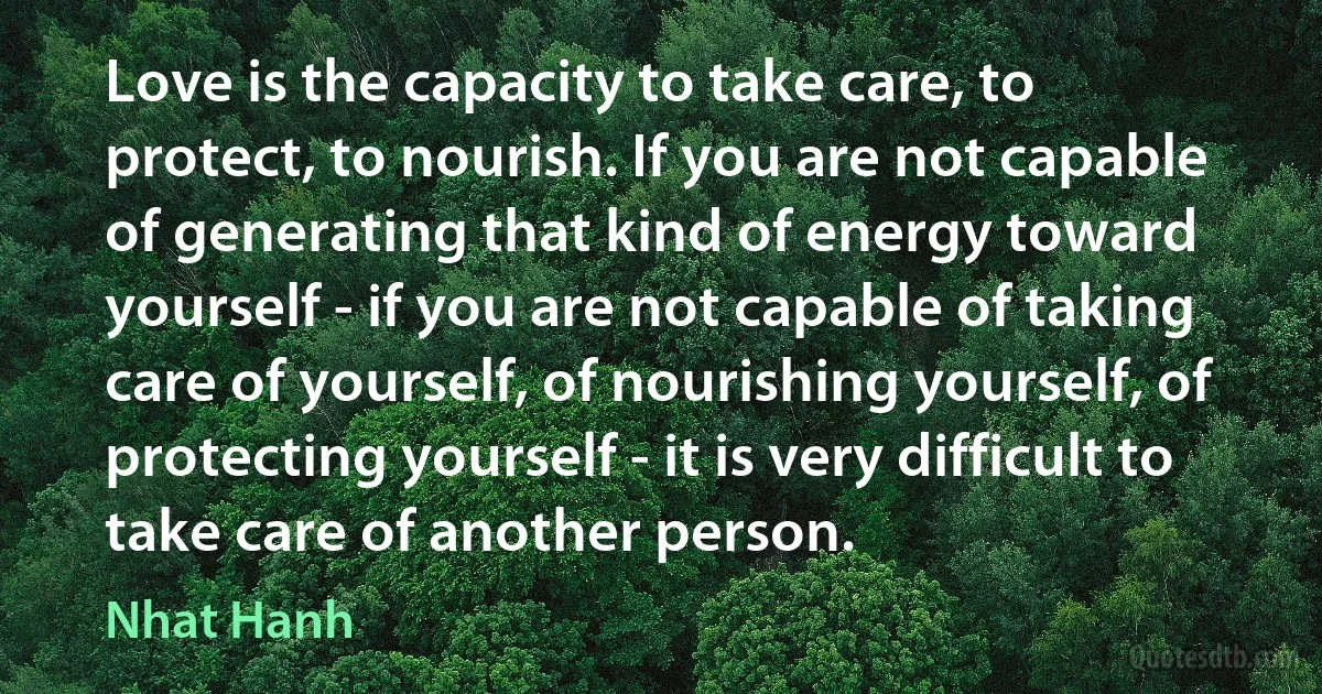 Love is the capacity to take care, to protect, to nourish. If you are not capable of generating that kind of energy toward yourself - if you are not capable of taking care of yourself, of nourishing yourself, of protecting yourself - it is very difficult to take care of another person. (Nhat Hanh)