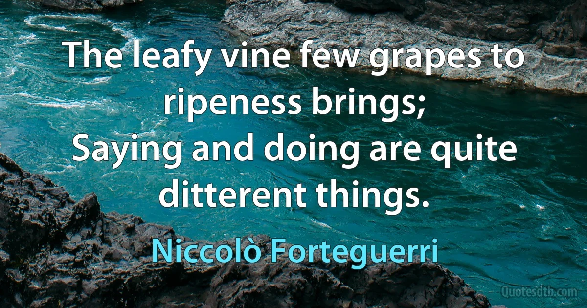 The leafy vine few grapes to ripeness brings;
Saying and doing are quite ditterent things. (Niccolò Forteguerri)