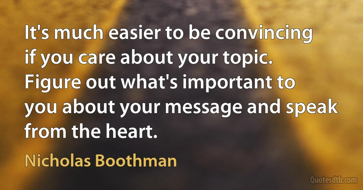 It's much easier to be convincing if you care about your topic. Figure out what's important to you about your message and speak from the heart. (Nicholas Boothman)