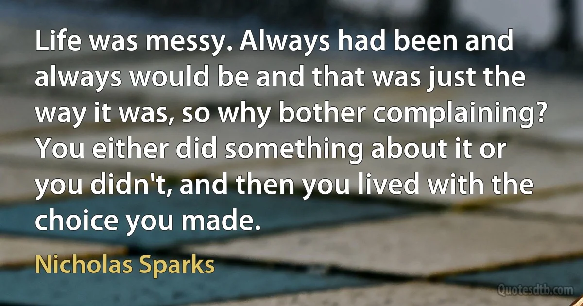 Life was messy. Always had been and always would be and that was just the way it was, so why bother complaining? You either did something about it or you didn't, and then you lived with the choice you made. (Nicholas Sparks)