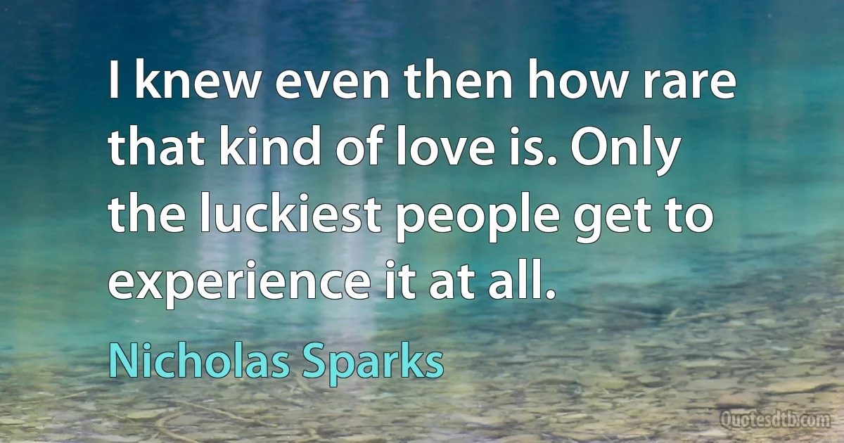 I knew even then how rare that kind of love is. Only the luckiest people get to experience it at all. (Nicholas Sparks)