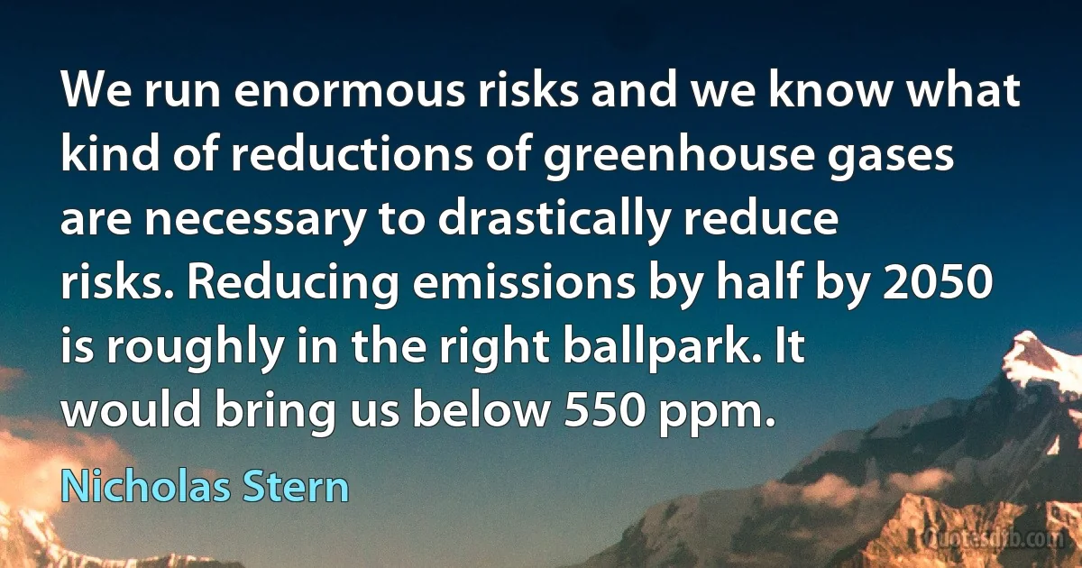 We run enormous risks and we know what kind of reductions of greenhouse gases are necessary to drastically reduce risks. Reducing emissions by half by 2050 is roughly in the right ballpark. It would bring us below 550 ppm. (Nicholas Stern)