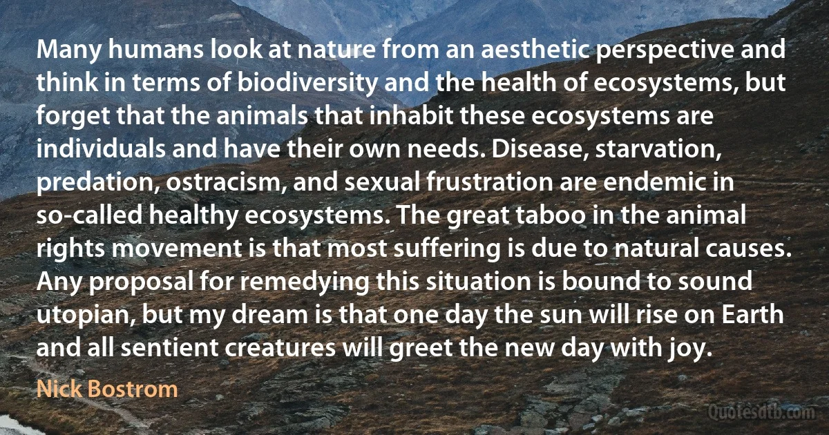 Many humans look at nature from an aesthetic perspective and think in terms of biodiversity and the health of ecosystems, but forget that the animals that inhabit these ecosystems are individuals and have their own needs. Disease, starvation, predation, ostracism, and sexual frustration are endemic in so-called healthy ecosystems. The great taboo in the animal rights movement is that most suffering is due to natural causes. Any proposal for remedying this situation is bound to sound utopian, but my dream is that one day the sun will rise on Earth and all sentient creatures will greet the new day with joy. (Nick Bostrom)