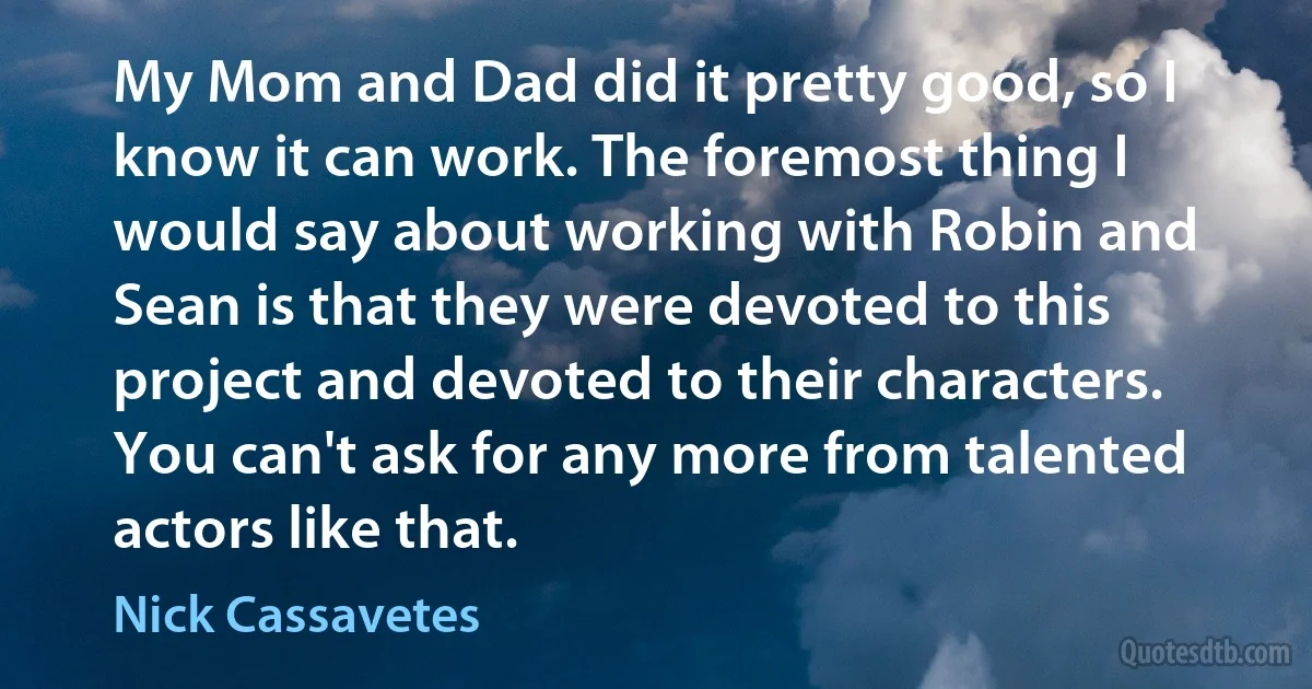 My Mom and Dad did it pretty good, so I know it can work. The foremost thing I would say about working with Robin and Sean is that they were devoted to this project and devoted to their characters. You can't ask for any more from talented actors like that. (Nick Cassavetes)