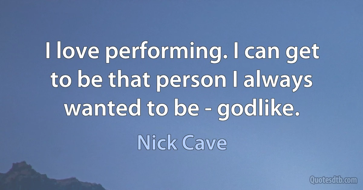 I love performing. I can get to be that person I always wanted to be - godlike. (Nick Cave)