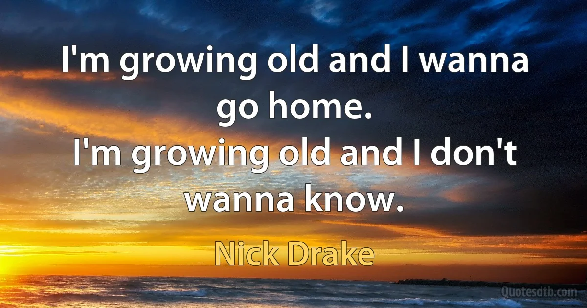 I'm growing old and I wanna go home.
I'm growing old and I don't wanna know. (Nick Drake)