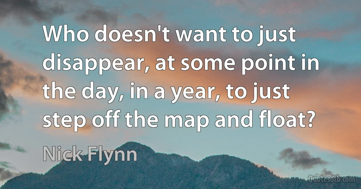 Who doesn't want to just disappear, at some point in the day, in a year, to just step off the map and float? (Nick Flynn)