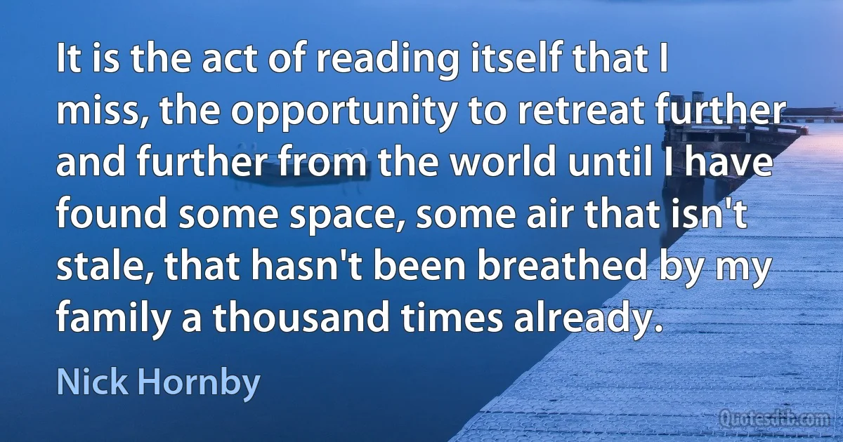 It is the act of reading itself that I miss, the opportunity to retreat further and further from the world until I have found some space, some air that isn't stale, that hasn't been breathed by my family a thousand times already. (Nick Hornby)