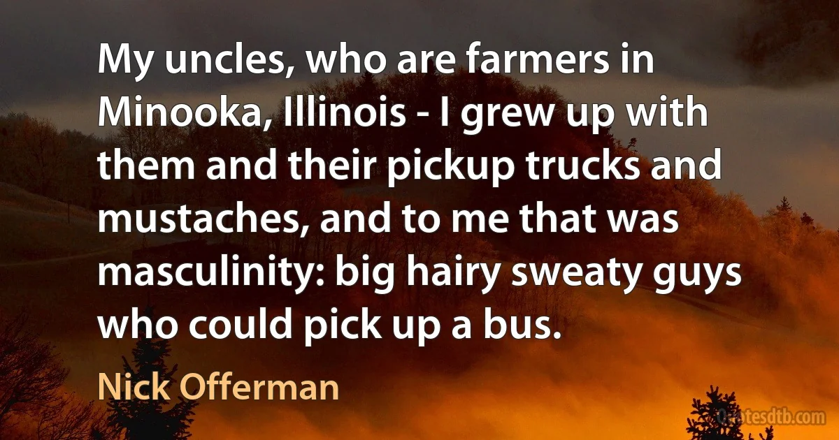 My uncles, who are farmers in Minooka, Illinois - I grew up with them and their pickup trucks and mustaches, and to me that was masculinity: big hairy sweaty guys who could pick up a bus. (Nick Offerman)