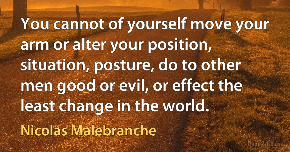 You cannot of yourself move your arm or alter your position, situation, posture, do to other men good or evil, or effect the least change in the world. (Nicolas Malebranche)