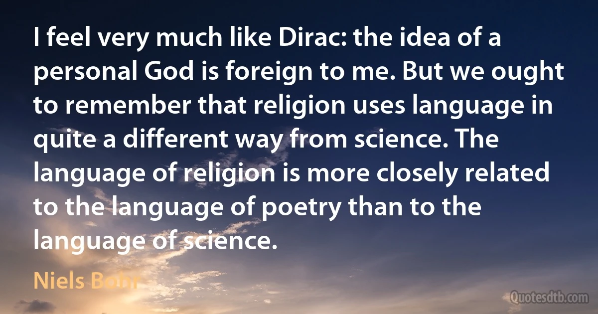 I feel very much like Dirac: the idea of a personal God is foreign to me. But we ought to remember that religion uses language in quite a different way from science. The language of religion is more closely related to the language of poetry than to the language of science. (Niels Bohr)