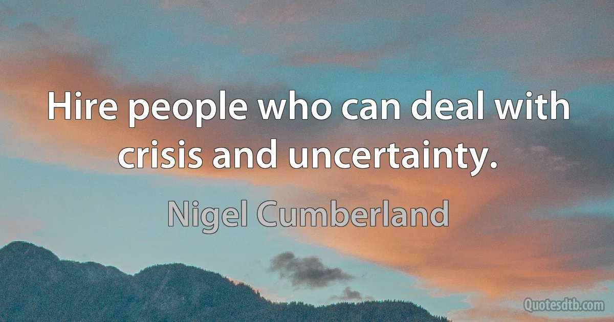 Hire people who can deal with crisis and uncertainty. (Nigel Cumberland)