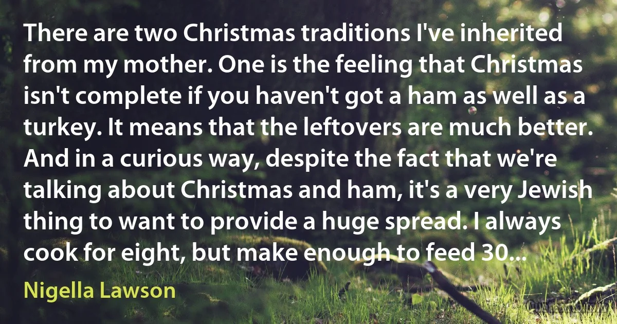 There are two Christmas traditions I've inherited from my mother. One is the feeling that Christmas isn't complete if you haven't got a ham as well as a turkey. It means that the leftovers are much better. And in a curious way, despite the fact that we're talking about Christmas and ham, it's a very Jewish thing to want to provide a huge spread. I always cook for eight, but make enough to feed 30... (Nigella Lawson)