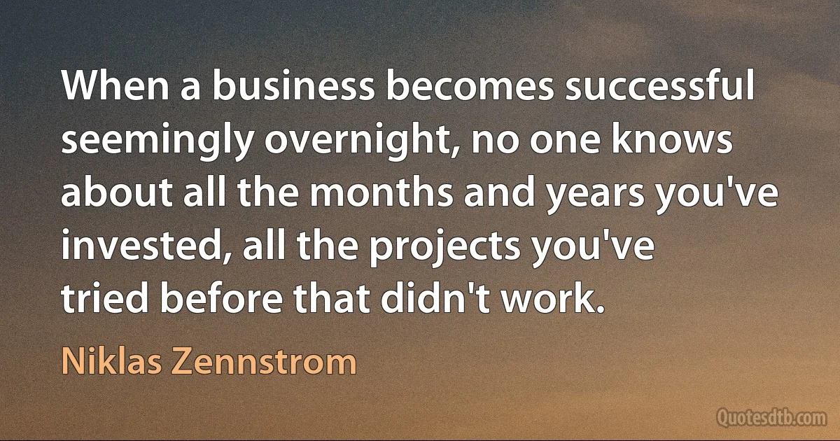 When a business becomes successful seemingly overnight, no one knows about all the months and years you've invested, all the projects you've tried before that didn't work. (Niklas Zennstrom)