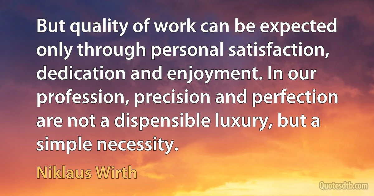 But quality of work can be expected only through personal satisfaction, dedication and enjoyment. In our profession, precision and perfection are not a dispensible luxury, but a simple necessity. (Niklaus Wirth)