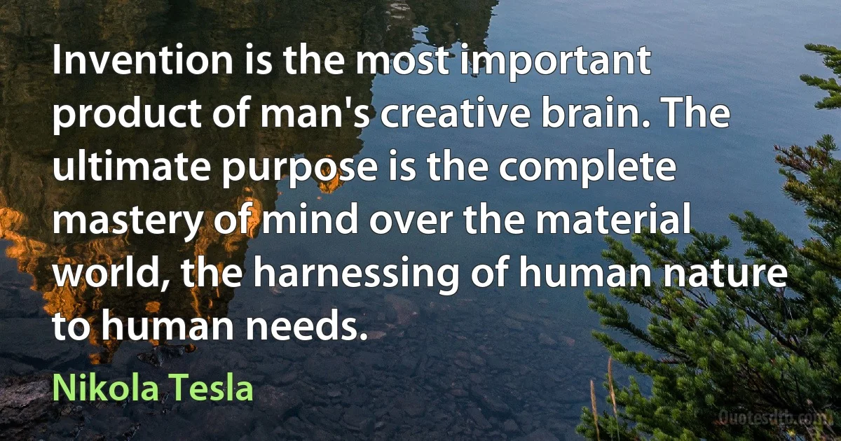 Invention is the most important product of man's creative brain. The ultimate purpose is the complete mastery of mind over the material world, the harnessing of human nature to human needs. (Nikola Tesla)