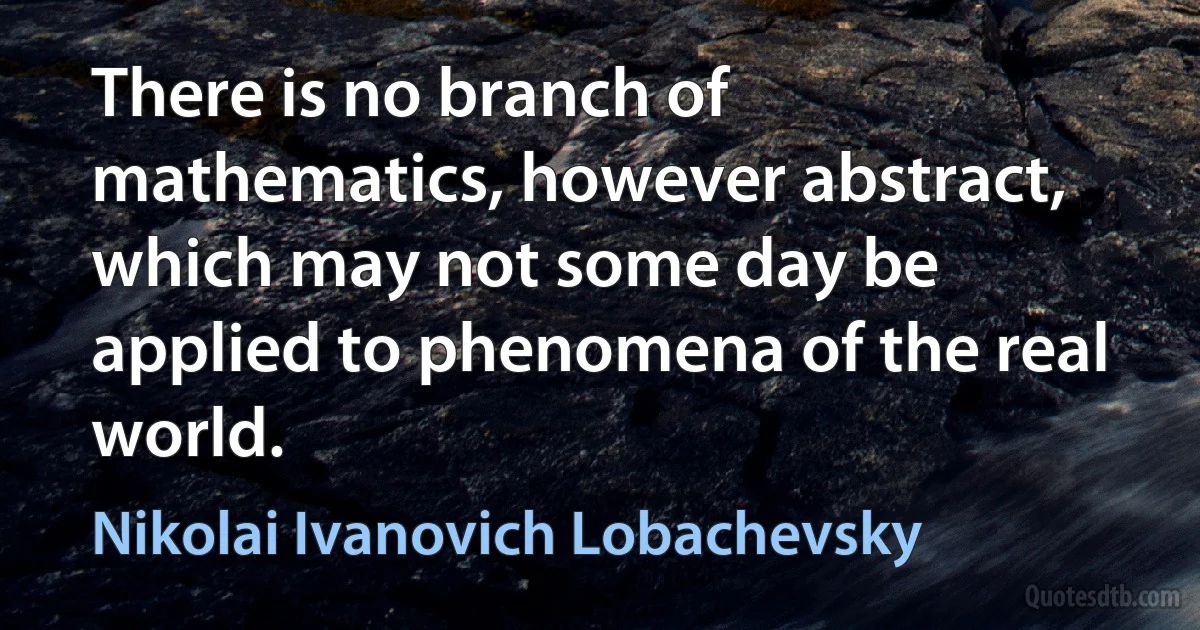 There is no branch of mathematics, however abstract, which may not some day be applied to phenomena of the real world. (Nikolai Ivanovich Lobachevsky)