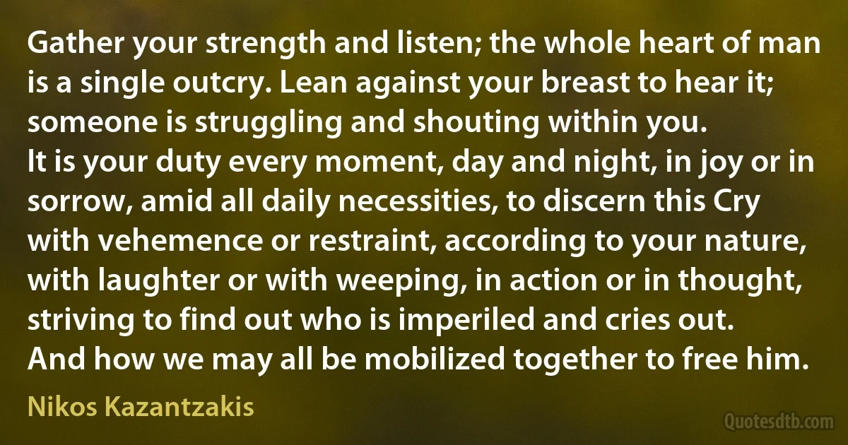 Gather your strength and listen; the whole heart of man is a single outcry. Lean against your breast to hear it; someone is struggling and shouting within you.
It is your duty every moment, day and night, in joy or in sorrow, amid all daily necessities, to discern this Cry with vehemence or restraint, according to your nature, with laughter or with weeping, in action or in thought, striving to find out who is imperiled and cries out.
And how we may all be mobilized together to free him. (Nikos Kazantzakis)