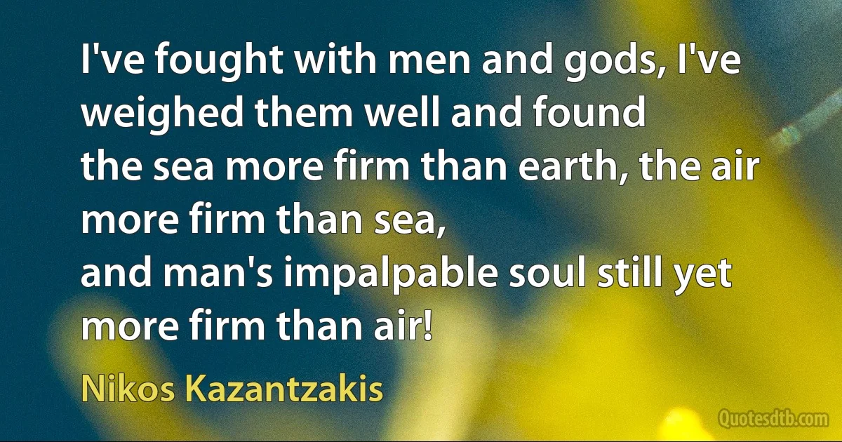 I've fought with men and gods, I've weighed them well and found
the sea more firm than earth, the air more firm than sea,
and man's impalpable soul still yet more firm than air! (Nikos Kazantzakis)