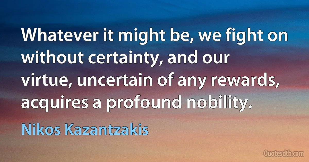 Whatever it might be, we fight on without certainty, and our virtue, uncertain of any rewards, acquires a profound nobility. (Nikos Kazantzakis)