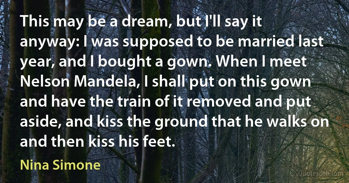 This may be a dream, but I'll say it anyway: I was supposed to be married last year, and I bought a gown. When I meet Nelson Mandela, I shall put on this gown and have the train of it removed and put aside, and kiss the ground that he walks on and then kiss his feet. (Nina Simone)