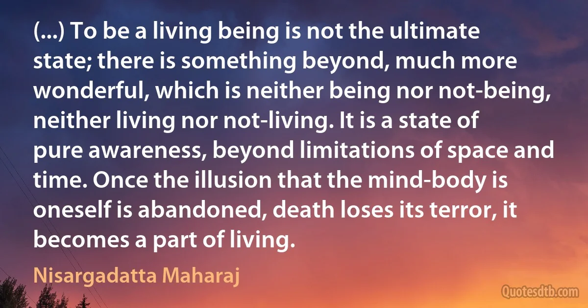 (...) To be a living being is not the ultimate state; there is something beyond, much more wonderful, which is neither being nor not-being, neither living nor not-living. It is a state of pure awareness, beyond limitations of space and time. Once the illusion that the mind-body is oneself is abandoned, death loses its terror, it becomes a part of living. (Nisargadatta Maharaj)