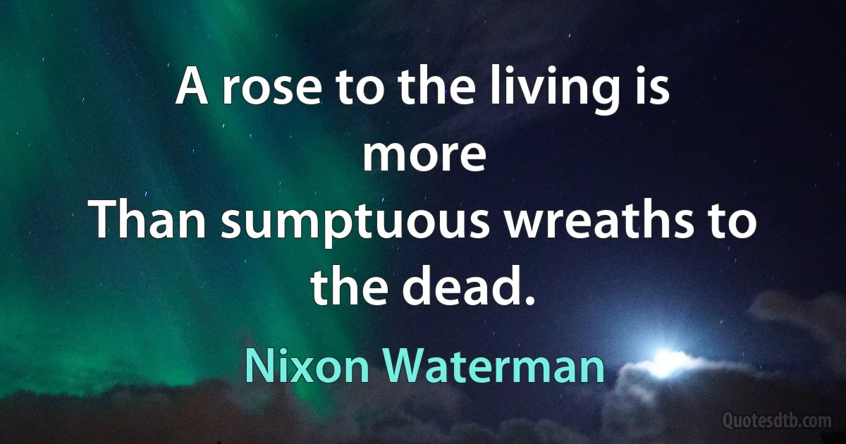 A rose to the living is more
Than sumptuous wreaths to the dead. (Nixon Waterman)